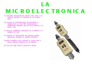 LA MICROELECTRONICA La tecnologia microelectronica estudia como dotar a un circuitoo asociacion de circuitos en una unidad fisica. Los avances en microelectronica han permitido la integracionen un solo CHIP, proporcionando componentes hardware cada vez mas potentes y de menor costo La escala de integracion relacionada con el espesor y la longitud fel chip La velocidad de comunicación que permite realizar operaciones complejas en tiempos minimos Consumo energetico para portatiles de menor peso y menos capacidad requerida de las baterias El costo que haga viable la produccion elevada 