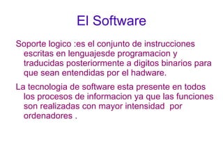 El Software Soporte logico :es el conjunto de instrucciones escritas en lenguajesde programacion y traducidas posteriormente a digitos binarios para que sean entendidas por el hadware. 