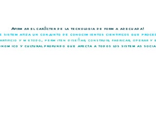 Afirmar el carácter de la tecnologia de forma adecuada! Una base teorica propia que sistematiza un conjunto de conocimientos cientificos que proceden de distintas disciplinas . Conjunto de tecnicas en el doble sentido de la palabra como artificio y metodo, permiten diseñar, construir, fabricar, operar y evaluar sistemas complejos de tratamiento de la informacion. Un impacto socioeconomico y cultural profundo que afecta a todos los sistemas sociales y modos de vida 