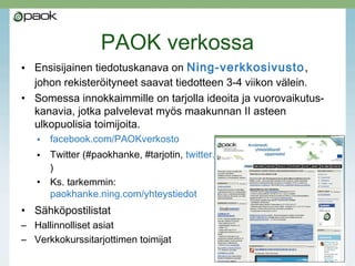 PAOK verkossa
• Ensisijainen tiedotuskanava on Ning-verkkosivusto,
johon rekisteröityneet saavat tiedotteen 3-4 viikon välein.
• Somessa innokkaimmille on tarjolla ideoita ja vuorovaikutus-
kanavia, jotka palvelevat myös maakunnan II asteen
ulkopuolisia toimijoita.
• facebook.com/PAOKverkosto
• Twitter (#paokhanke, #tarjotin, twitter.com/MatleenaLaakso/paok
)
• Ks. tarkemmin:
paokhanke.ning.com/yhteystiedot
• Sähköpostilistat
– Hallinnolliset asiat
– Verkkokurssitarjottimen toimijat
 