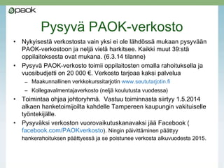 Pysyvä PAOK-verkosto 1.5.14 alk.
• Pysyvä PAOK-verkosto toimii oppilaitosten omalla
rahoituksella ja vuosibudjetti on 20 000 €. Verkosto
tarjoaa kaksi palvelua
– Maakunnallinen verkkokurssitarjotin www.seututarjotin.fi
– Kollegavalmentajaverkosto (neljä koulutusta vuodessa)
• Hankeajan verkostosta vain LPKKY ja TAKK eivät ole
lähdössä mukaan pysyvään verkostoon, yksi oppilaitos
vielä harkitsee. Kaikki muut 39:stä oppilaitoksesta ovat
mukana. (27.4.14 tilanne).
 