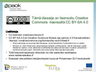 Lisätietoja
• CC-lisenssit: creativecommons.fi
• CC BY-SA 4.0 eli Creative Commons Nimeä-Jaa samoin 4.0 Kansainvälinen
-lisenssi: creativecommons.org/licenses/by-sa/4.0/deed.fi
– Sinä saat jakaa ja muuntaa tätä diasarjaa, myös kaupallinen hyödyntäminen on sallittu.
– Ehtona on, että viittaat aina alkuperäiseen tekijään ja lähteeseen, tämän diasarjan osalta:
Matleena Laakso, www.slideshare.net/MatleenaLaakso/pirkanmaan-ii-asteen-yhteisllinen-
kehittmisverkosto-paok. Muokattu teos tulee jakaa tällä samalla lisenssillä.  
• Tätä lisenssiä laajempia oikeuksia voi olla saatavilla osoitteessa
www.matleenalaakso.fi
• Diasarjan taloudelliset tekijänoikeudet kuuluvat Pirkanmaan ELY-keskukselle
Tämä diasarja on lisensoitu Creative
Commons -lisenssillä CC BY-SA 4.0
 