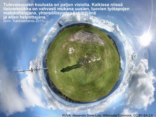 KUVA: Alexandre Duret-Lutz, Wikimedia Commons, CC BY-SA 2.0
Tulevaisuuden koulusta on paljon visioita. Kaikissa niissä
tietotekniikka on vahvasti mukana uusien, luovien työtapojen
mahdollistajana, yhteisöllisyyden kehittäjänä
ja arjen helpottajana.”
(toim. Kankaanranta 2011)
 