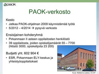 PAOK-verkosto
Hankeaika: 5/2012 – 4/2014
Kesto
• Jatkaa PAOK-ohjelman 2009 käynnistämää työtä
• Hankeajan jälkeen jatkuu pysyvänä verkostona oppilaitosten
omalla rahoituksella (tarjolla kaksi palvelua)
Ensisijainen kohderyhmä
• Pirkanmaan II asteen oppilaitosten henkilöstö
• 39 oppilaitosta, joiden opiskelija-
määrät 55 – 7700
(hlöstö 3000, opiskelijoita 23 200)
Budjetti yht. 602 904 €
• ESR, Pirkanmaan ELY-keskus ja
yhteistyöoppilaitokset
Kuva: Matleena Laakso, CC BY
 