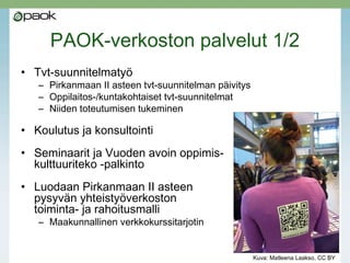 PAOK-verkoston palvelut 1/2
• Tvt-suunnitelmatyö
– Pirkanmaan II asteen tvt-suunnitelman päivitys
– Oppilaitos-/kuntakohtaiset tvt-suunnitelmat
– Niiden toteutumisen tukeminen
• Koulutus ja konsultointi
• Seminaarit ja Vuoden avoin oppimis-
kulttuuriteko -palkinto
• Luodaan Pirkanmaan II asteen
pysyvän yhteistyöverkoston
toiminta- ja rahoitusmalli 
– Maakunnallinen verkkokurssitarjotin 
Kuva: Matleena Laakso, CC BY
 