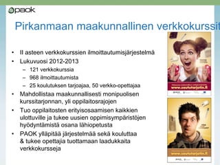 Pirkanmaan maakunnallinen verkkokurssit
• II asteen verkkokurssien ilmoittautumisjärjestelmä
• Lukuvuosi 2012-2013
– 121 verkkokurssia
– 968 ilmoittautumista
– 25 koulutuksen tarjoajaa, 50 verkko-opettajaa
• Mahdollistaa maakunnallisesti monipuolisen
kurssitarjonnan, yli oppilaitosrajojen
• Tuo oppilaitosten erityisosaamisen kaikkien
ulottuville ja tukee uusien oppimisympäristöjen
hyödyntämistä osana lähiopetusta
• PAOK ylläpitää järjestelmää sekä kouluttaa
& tukee opettajia tuottamaan laadukkaita
verkkokursseja
 