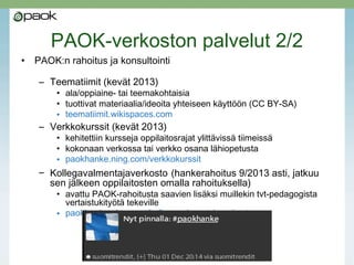 PAOK-verkoston palvelut 2/2
• PAOK:n rahoitus ja konsultointi
– Teematiimit (kevät 2013)
• ala/oppiaine- tai teemakohtaisia
• tuottivat materiaalia/ideoita yhteiseen käyttöön (CC BY-SA)
• teematiimit.wikispaces.com
– Verkkokurssit (kevät 2013)
• kehitettiin kursseja oppilaitosrajat ylittävissä tiimeissä
• kokonaan verkossa tai verkko osana lähiopetusta
• paokhanke.ning.com/verkkokurssit
– Kollegavalmentajaverkosto (hankerahoitus 9/2013 asti, jatkuu
sen jälkeen oppilaitosten omalla rahoituksella)
• avattu PAOK-rahoitusta saavien lisäksi muillekin tvt-pedagogista
vertaistukityötä tekeville
• paokhanke.ning.com/kollegavalmentajaverkosto
 