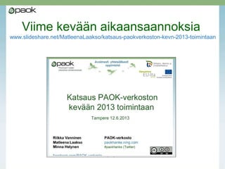 Kevät 2014
• PAOK oli mukana järjestämässä 8.2. Tuunaa tuntisi
-messuja maakunnan perus- ja II asteen opettajille,
osallistujia oli yli 400
• Viimeinen koulutus oli 3.3. Sähköisten kokeiden
tekemisestä Lounais-Pirkanmaan seutukunnalle
• Tulosten esittelyä Turun rehtoreille 8.4.
• PAOK:n päätösluento 23.4.
• Kaksi työpajaa Osaavan rehtoriseminaarissa 2.3.
• Kaksi ITK-esitystä 10.-11.4., lisäksi yhteistyö-
oppilaitosten esitykset
• Huomaa myös PAOK:n etusivun
linkki webinaareihin (listauksen ylläpito siirretty
Matleenan blogiin)
HUOM! PAOK:n hankeaika päättyy 30.4.2014.
Maalis-huhtikuu on varattu hankkeen raportointiin ja muihin
päättämiseen liittyviin töihin eikä koulutuksia enää voida tarjota.
 