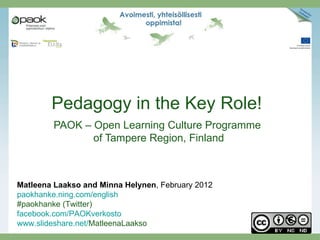 Pedagogy in the Key Role!
        PAOK – Open Learning Culture Programme
               of Tampere Region, Finland



Matleena Laakso and Minna Helynen, February 2012
paokhanke.ning.com/english
#paokhanke (Twitter)
facebook.com/PAOKverkosto
www.slideshare.net/MatleenaLaakso
 