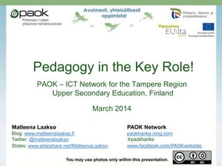 Pedagogy in the Key Role!
PAOK – ICT Network for the Tampere Region
Upper Secondary Education, Finland

March 2014
Matleena Laakso

PAOK Network

Blog: www.matleenalaakso.fi
Twitter: @matleenalaakso
Slides: www.slideshare.net/MatleenaLaakso

paokhanke.ning.com
#paokhanke
www.facebook.com/PAOKverkosto

You may use photos only within this presentation.

 