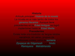 Historia Artículo principal:  Historia de la novela La novela es el más tardío de todos los  géneros literarios . Aunque tiene precedentes en la  Edad Antigua  no logró implantarse hasta la  Edad Media . Precedentes Existe toda una tradición de largos relatos narrativos, en verso, propias de tradiciones orales, como la  sumeria  ( Epopeya de Gilgamesh ), y la  hindú  ( Ramayana  y  Mahábharata ). 