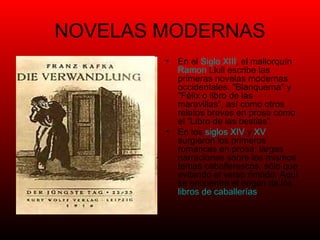 NOVELAS MODERNAS En el  Siglo XIII , el mallorquín  Ramon   Llull  escribe las primeras novelas modernas occidentales: "Blanquerna" y "Félix o libro de las maravillas", así como otros relatos breves en prosa como el "Libro de las bestias". En los  siglos XIV  y  XV  surgieron los primeros romances en prosa: largas narraciones sobre los mismos temas caballerescos, sólo que evitando el verso rimado. Aquí se encuentra el origen de los  libros de caballerías . 