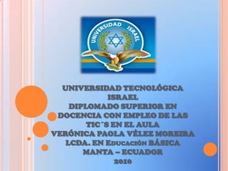UNIVERSIDAD TECNOLÓGICA ISRAELDIPLOMADO SUPERIOR EN DOCENCIA CON EMPLEO DE LAS TIC´S EN EL AULA VERÓNICA PAOLA VÉLEZ MOREIRALCDA. EN Educación BÁSICA MANTA – ECUADOR 2010 