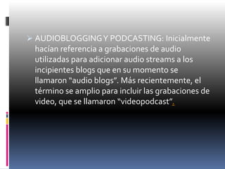  AUDIOBLOGGING Y PODCASTING: Inicialmente
  hacían referencia a grabaciones de audio
  utilizadas para adicionar audio streams a los
  incipientes blogs que en su momento se
  llamaron “audio blogs”. Más recientemente, el
  término se amplio para incluir las grabaciones de
  video, que se llamaron “videopodcast”.
 