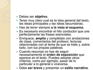  Debes ser objetivo.
 Tener muy claro cual es la idea general del texto,
las ideas principales y las ideas secundarias.
 Has de tener siempre a la vista el esquema.
 Es necesario encontrar el hilo conductor que une
perfectamente las frases esenciales.
 Enriquece, amplía y complétalo con anotaciones
de clase, comentarios del profesor, lecturas
relacionadas con el tema de que se trate y, sobre
todo, con tus propias palabras.
 Cuando resumas no has de seguir
necesariamente el orden de exposición que
aparece en el texto. Puedes adoptar otros
criterios, como por ejemplo, pasar de lo
particular a lo general o viceversa.
 Debe ser breve y presentar un estilo narrativo.
 