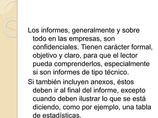 Los informes, generalmente y sobre
todo en las empresas, son
confidenciales. Tienen carácter formal,
objetivo y claro, para que el lector
pueda comprenderlos, especialmente
si son informes de tipo técnico.
Si también incluyen anexos, éstos
deben ir al final del informe, excepto
cuando deben ilustrar lo que se está
diciendo, como por ejemplo, una tabla
de estadísticas.
 