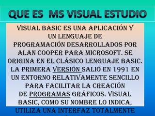 QUE ES  MS VISUAL ESTUDIO  Visual Basic es una aplicación y un lenguaje de programación desarrollados por Alan Cooper para Microsoft. Se origina en el clásico lenguaje BASIC. La primera versión salió en 1991 en un entorno relativamente sencillo para facilitar la creación de programas gráficos. Visual Basic, como su nombre lo indica, utiliza una interfaz totalmente visual. 
