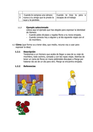 1      Cuando le compras una cámara       Cuando te tiras la pera o
       0     nueva a tu amigo que te presto la   escapas de el trabajo
             suya y la perdiste.


     1.1.3      Ejemplo seleccionado
                coloca aquí el ejemplo que has elegido para expresar la identidad
                de Homero
                - Cuando pides diculpas y regalas flores a tu novia enojada.
                - Cuando conoces hoy a alguien y al dia siguiente viajas con el
                   de mochilero.

1.2 Cómo (que forma va a tener idea, que medio, recurso voy a usar para
   expresar la idea)

  1.2.1      Descripción
             Tendremos a un Homero que acaba de llegar a casa de su viaje de
             mochilero, todo cochino, cansado y con las ropas viejas. Ademas de
             tener un ramo de flores en mano pidiéndole disculpas a Marge por
             haberse ido asi de un dia para otro. Marge se encuentra enojada.

  1.2.2      Referencias
 