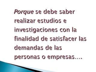 Porque  se debe saber realizar estudios e investigaciones con la finalidad de satisfacer las demandas de las personas o empresas…. 