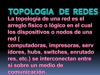 TOPOLOGIA   DE  REDESLa topología de una red es el arreglo físico o lógico en el cual los dispositivos o nodos de una red ( computadoras, impresoras, servidores, hubs, switches, enrutadores, etc.) se interconectan entre sí sobre un medio de comunicación.