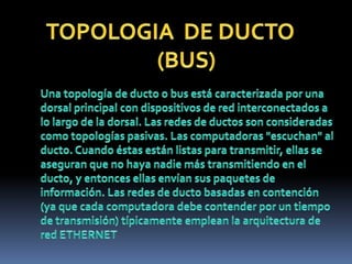 TOPOLOGIA  DE DUCTO                         (BUS)Una topología de ducto o bus está caracterizada por una dorsal principal con dispositivos de red interconectados a lo largo de la dorsal. Las redes de ductos son consideradas como topologías pasivas. Las computadoras "escuchan" al ducto. Cuando éstas están listas para transmitir, ellas se aseguran que no haya nadie más transmitiendo en el ducto, y entonces ellas envían sus paquetes de información. Las redes de ducto basadas en contención (ya que cada computadora debe contender por un tiempo de transmisión) típicamente emplean la arquitectura de red ETHERNET