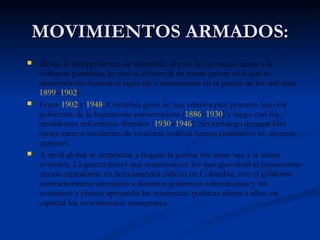 MOVIMIENTOS ARMADOS: Desde la independencia de colombia, el país no ha estado ajeno a la violencia partidista, lo cual se evidencia en varias guerra civil que se desarrollaron durante el siglo xlx y culminando en la guerra de los mil días( 1899 – 1902 ). Entre  1902  y  1948 , Colombia gozó de una relativa paz, primero bajo los gobiernos de la hegemonía conservadora ( 1886 – 1930 ) y luego con los presidentes reformistas liberales ( 1930 – 1946 ). Sin embargo durante esta época ciertos incidentes de violencia política fueron constantes en diversas regiones. A nivel global se empezaba a fraguar la guerra fria entre usa y la union sovietica. La guerra proxy que mantuvieron los que apoyaban el comunismo versus capitalismo en latinoamérica influyó en Colombia, con el gobierno norteamericano apoyando a distintos gobiernos colombianos y los sovieticos y chinos apoyando las tendencias políticas afines a ellos, en especial los movimientos insurgentes. 