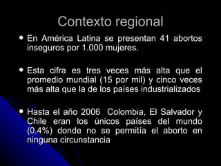 Contexto regional
   En América Latina se presentan 41 abortos
    inseguros por 1.000 mujeres.

   Esta cifra es tres v...