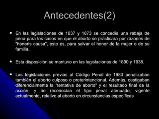 Antecedentes(2)
   En las legislaciones de 1837 y 1873 se concedía una rebaja de
    pena para los casos en que el aborto...