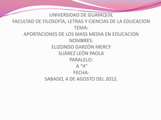 UNIVERSIDAD DE GUAYAQUIL
FACULTAD DE FILOSOFÌA, LETRAS Y CIENCIAS DE LA EDUCACION
                          TEMA:
    APORTACIONES DE LOS MASS MEDIA EN EDUCACION
                        NOMBRES:
                ELIZONDO GARZÒN MERCY
                   SUÀREZ LEÒN PAOLA
                        PARALELO:
                           A “4”
                         FECHA:
             SABADO, 4 DE AGOSTO DEL 2012.
 