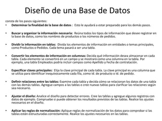 Diseño de una Base de Datos
consta de los pasos siguientes:
• Determinar la finalidad de la base de datos : Esto le ayudará a estar preparado para los demás pasos.
• Buscar y organizar la información necesaria: Reúna todos los tipos de información que desee registrar en
la base de datos, como los nombres de productos o los números de pedidos.
• Dividir la información en tablas: Divida los elementos de información en entidades o temas principales,
como Productos o Pedidos. Cada tema pasará a ser una tabla.
• Convertir los elementos de información en columnas: Decida qué información desea almacenar en cada
tabla. Cada elemento se convertirá en un campo y se mostrará como una columna en la tabla. Por
ejemplo, una tabla Empleados podría incluir campos como Apellido y Fecha de contratación.
• Especificar claves principales: Elija la clave principal de cada tabla. La clave principal es una columna que
se utiliza para identificar inequívocamente cada fila, como Id. de producto o Id. de pedido.
• Definir relaciones entre las tablas: Examine cada tabla y decida cómo se relacionan los datos de una tabla
con las demás tablas. Agregue campos a las tablas o cree nuevas tablas para clarificar las relaciones según
sea necesario.
• Ajustar el diseño: Analice el diseño para detectar errores. Cree las tablas y agregue algunos registros con
datos de ejemplo. Compruebe si puede obtener los resultados previstos de las tablas. Realice los ajustes
necesarios en el diseño.
• Aplicar las reglas de normalización: Aplique reglas de normalización de los datos para comprobar si las
tablas están estructuradas correctamente. Realice los ajustes necesarios en las tablas.
 