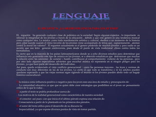 EL REGUETO´N: ¿LA MEJOR INFLUENCIA PARA LOS JO´ENES?
EL reguetón ha generado cualquier clase de polémica en la sociedad. Según algunos expertos , lo importante es
reforzar la integridad de los jóvenes a través de la educación , debido a que este genero es una tendencia musical
como cualquier otra. La música ,como toda manifestación artística y cultural, obedece a un momento de la historia
pero ¿Qué sucede cuando el ritmo favorito de los jóvenes viene acompañado de letras que , supuestamente , atentan
contra la moral los valores? . El regueton actualmente es el genero preferido de muchos jóvenes y para nadie es un
secreto que sus letra generan controversia, pues desde el punto de vista tradicional ,choca contra todos los
formalismos.
Es cierto que en la mayoría de los países latinoamericanos donde se a echo diversos estudios para determinar que
influencia esta generando este tipo de música en los jóvenes, se a obtenido estadísticas que determinan que muchas
la relación entre las canciones de carácter « hostil» contribuyen al comportamiento violento de las personas , pero
por otro lado algunos especialistas advierten que escuchar música no representa en si ningún peligro para los
jóvenes , ya que hace parte del desarrollo del individuo.
Así pues, queda evidenciado el viejo conflicto generacional : «para las personas mayores , las leyes y normas de
conducto son muy diferentes de las de los jóvenes. Lo cierto es que todo se transforma y ni los adultos pueden
quedarse esperando a que las viejas normas sigan rigiendo el mundo ni los jóvenes pueden abolir todo un bagaje
histórico sociocultural»
1)la música como influencia positiva o negativa para los joven eses una área de estudio y preocupación de:
c) La comunidad educativa ya que que es quien debe crear estrategias que posibiliten en el joven un pensamiento
critico de lo que le rodea .
2) a partir el texto se podría profundizar acerca de:
a)Los motivos de la realidad generacional como característica de nuestra sociedad.
3) el conector «así pues» con que inicia el el ultimo párrafo expresa una relación de:
c) Consecuencia a partir de lo planteado en los primeros dos párrafos.
4) el autor del texto utiliza para el desarrollo de su discurso la:
b) Imparcialidad, ya que expone diversos puntos de vista sin tomar partida.
 