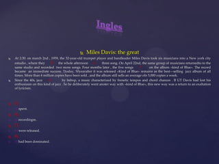  Miles Davis: the great
 At 2:30. on march 2nd , 1959, the 32-year-old trumpet player and bandleader Miles Davis took six musicians into a New york city
estudio , where they 5 the whole afternoon 6 three song. On April 22nd, the same group of musicians returnedto to the
same studio and recorded two more songs. Four months later , the five songs 7 on the album «kind of Blue». The record
became an immediate success. Ttoday, 50yearafter it was released «Kind of Blue» remains as the best—selling jazz album of all
times. More than 4 million copies have been sold , and the album still sells an average ofn 5,000 copies a week.
 Since the 40s, jazz 8 by bebop, a music characterized by frenetic tempos and chord chances . B UT Davis had lost his
enthusiasm on this kind of jazz . So he deliberately went anoter way with «kind of Blue», this new way was a return to an exaltation
of lyricism.
 5)
 b) spent.
 6)
 a) recordingm.
 7)
 b) were released.
 8)
 a) had been dominated.
 