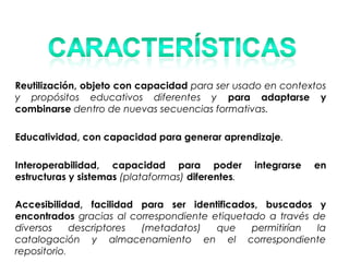 Reutilización, objeto con capacidad para ser usado en contextos
y propósitos educativos diferentes y para adaptarse y
combinarse dentro de nuevas secuencias formativas.
Educatividad, con capacidad para generar aprendizaje.
Interoperabilidad, capacidad para poder integrarse en
estructuras y sistemas (plataformas) diferentes.
Accesibilidad, facilidad para ser identificados, buscados y
encontrados gracias al correspondiente etiquetado a través de
diversos descriptores (metadatos) que permitirían la
catalogación y almacenamiento en el correspondiente
repositorio.
 