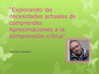 "Explorando las
necesidades actuales de
comprender.
Aproximaciones a la
comprensión crítica"
Daniel Cassany
 