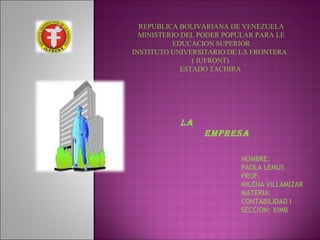 REPUBLICA BOLIVARIANA DE VENEZUELA
MINISTERIO DEL PODER POPULAR PARA LE
EDUCACION SUPERIOR
INSTITUTO UNIVERSITARIO DE LA FRONTERA
( IUFRONT)
ESTADO TACHIRA

LA
EMPRESA
NOMBRE:
PAOLA LEMUS
PROF.
MILENA VILLAMIZAR
MATERIA:
CONTABILIDAD I
SECCION: XIMB

 