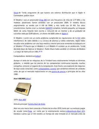 Shack de Tandy aseguraron de que tuviera una extensa distribución que ni Apple ni 
Commodore podían tocar. 
El Modelo I usó un procesador Zilog Z80 con una frecuencia de reloj de 1,77 MHz, y los 
modelos posteriores fueron vendidos con un procesador Z80A. El modelo básico 
originalmente se vendía con 4 KiB de RAM, y más tarde con 16 KiB. Sus otras 
características fuertes eran su teclado QWERTY completo, tamaño pequeño, un lenguaje 
BASIC de coma flotante bien escrito e inclusión de un monitor y de un grabador de 
cassettes todo por $599 dólares, un ahorro de $600 sobre el Apple II. 
El Modelo I corrió con un cierto problema cumpliendo las regulaciones de la FCC sobre 
interferencia de radio debido a su carcasa de plástico y cables exteriores. Apple había 
resuelto este problema con una hoja metálica interior pero este remiendo no trabajaría en 
el Modelo I.28 Puesto que el Modelo II y el Modelo III estaban ya en producción, Tandy 
decidido dejar de fabricar el Modelo I. Radio Shack había vendido 1,5 millones de Modelo 
I, al dejar de fabricarlo en 1981.28 26 
Computadoras domésticas[editar] 
Aunque el éxito de las máquinas de la Trinidad fuera relativamente limitado en términos 
globales, a medida que los precios de los componentes continuaron bajando, muchas 
compañías entraron al negocio de la computación. Esto llevó a una explosión de máquinas 
de bajo costo conocidas como computadores caseros que vendieron millones de unidades 
antes de que el mercado implosionara en una guerra de precios a principios de los años 
1980. 
Atari 400/800[editar] 
1979: Atari 800 
Artículo principal: Familia Atari de 8 bits 
Atari era una marca bien conocida a finales de los años 1970, tanto por sus exitosos juegos 
de arcade como Pong, así como por la enormemente exitosa videoconsola Atari VCS. 
Dándose cuenta que el VCS tendría un tiempo de vida limitado en el mercado antes de 
 