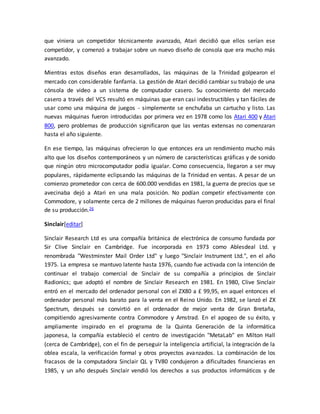 que viniera un competidor técnicamente avanzado, Atari decidió que ellos serían ese 
competidor, y comenzó a trabajar sobre un nuevo diseño de consola que era mucho más 
avanzado. 
Mientras estos diseños eran desarrollados, las máquinas de la Trinidad golpearon el 
mercado con considerable fanfarria. La gestión de Atari decidió cambiar su trabajo de una 
cónsola de video a un sistema de computador casero. Su conocimiento del mercado 
casero a través del VCS resultó en máquinas que eran casi indestructibles y tan fáciles de 
usar como una máquina de juegos - simplemente se enchufaba un cartucho y listo. Las 
nuevas máquinas fueron introducidas por primera vez en 1978 como los Atari 400 y Atari 
800, pero problemas de producción significaron que las ventas extensas no comenzaran 
hasta el año siguiente. 
En ese tiempo, las máquinas ofrecieron lo que entonces era un rendimiento mucho más 
alto que los diseños contemporáneos y un número de características gráficas y de sonido 
que ningún otro microcomputador podía igualar. Como consecuencia, llegaron a ser muy 
populares, rápidamente eclipsando las máquinas de la Trinidad en ventas. A pesar de un 
comienzo prometedor con cerca de 600.000 vendidas en 1981, la guerra de precios que se 
avecinaba dejó a Atari en una mala posición. No podían competir efectivamente con 
Commodore, y solamente cerca de 2 millones de máquinas fueron producidas para el final 
de su producción.26 
Sinclair[editar] 
Sinclair Research Ltd es una compañía británica de electrónica de consumo fundada por 
Sir Clive Sinclair en Cambridge. Fue incorporada en 1973 como Ablesdeal Ltd. y 
renombrada "Westminster Mail Order Ltd" y luego "Sinclair Instrument Ltd.", en el año 
1975. La empresa se mantuvo latente hasta 1976, cuando fue activada con la intención de 
continuar el trabajo comercial de Sinclair de su compañía a principios de Sinclair 
Radionics; que adoptó el nombre de Sinclair Research en 1981. En 1980, Clive Sinclair 
entró en el mercado del ordenador personal con el ZX80 a £ 99,95, en aquel entonces el 
ordenador personal más barato para la venta en el Reino Unido. En 1982, se lanzó el ZX 
Spectrum, después se convirtió en el ordenador de mejor venta de Gran Bretaña, 
compitiendo agresivamente contra Commodore y Amstrad. En el apogeo de su éxito, y 
ampliamente inspirado en el programa de la Quinta Generación de la informática 
japonesa, la compañía estableció el centro de investigación "MetaLab" en Milton Hall 
(cerca de Cambridge), con el fin de perseguir la inteligencia artificial, la integración de la 
oblea escala, la verificación formal y otros proyectos avanzados. La combinación de los 
fracasos de la computadora Sinclair QL y TV80 condujeron a dificultades financieras en 
1985, y un año después Sinclair vendió los derechos a sus productos informáticos y de 
 