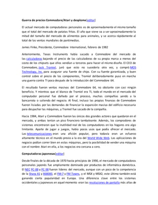Guerra de precios Commodore/Atari y desplome[editar] 
El actual mercado de computadoras personales es de aproximadamente el mismo tamaño 
que el total del mercado de patatas fritas. El año que viene va a ser aproximadamente la 
mitad del tamaño del mercado de alimentos para animales, y se acerca rápidamente al 
total de las ventas mundiales de pantimedias. 
James Finke, Presidente, Commodore International, febrero de 1982 
Anteriormente, Texas Instruments había sacado a Commodore del mercado de 
las calculadoras bajando el precio de las calculadoras de su propia marca a menos del 
costo de los chipsets que ellos vendían a terceros para hacer el mismo diseño. El CEO de 
Commodore, Jack Tramiel, juró que esto no sucedería otra vez, y compró MOS 
Technology, Inc. para asegurar una fuente de chips. Con su fuente garantizada, y buen 
control sobre el precio de los componentes, Tramiel deliberadamente puso en marcha 
una guerra contra TI poco después de la introducción del Commodore 64. 
El resultado fueron ventas masivas del Commodore 64, no obstante con casi ningún 
beneficio. Y mientras que el blanco de Tramiel era TI, todo el mundo en el mercado del 
computador personal fue dañado por el proceso, muchas compañías yendo a la 
bancarrota o saliendo del negocio. Al final, incluso las propias finanzas de Commodore 
fueron lisiadas por las demandas de financiar la expansión masiva del edificio necesaria 
para despachar las máquinas, y Tramiel fue sacado de la compañía. 
Hacia 1984, Atari y Commodore fueron las únicos dos grandes actores que quedaron en el 
mercado, y ambas tenían un piso financiero tambaleante. Además, los compradores de 
sistemas encontraron que la inutilidad real de los computadores en los hogares era algo 
limitante. Aparte de jugar a juegos, había pocos usos que podía ofrecer el mercado. 
Las telecomunicaciones eran una afición popular, pero todavía eran un esfuerzo 
altamente técnico en el mundo previo a la era del World Wide Web. Las aplicaciones de 
negocio podían correr bien en estas máquinas, pero la posibilidad de vender una máquina 
con el nombre Atari en ella, a los negocios era cercana a cero. 
Computadoras japonesas[editar] 
Desde finales de la década de 1970 hasta principios de 1990, el mercado de computadoras 
personales japonés fue ampliamente dominado por productos de informática doméstica. 
El NEC PC-88 y PC-98 fueron líderes del mercado, aunque con un poco de la competencia 
de la Sharp X1 y X68000, el FM-7 y FM Towns, y el MSX y MSX2, este último también está 
ganando cierta popularidad en Europa. Una diferencia clave entre los sistemas 
occidentales y japoneses en aquel momento eran las resoluciones de pantalla más altas de 
 