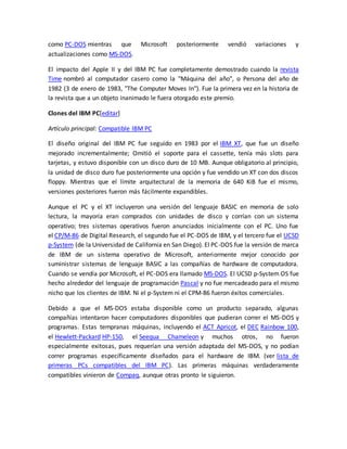 como PC-DOS mientras que Microsoft posteriormente vendió variaciones y 
actualizaciones como MS-DOS. 
El impacto del Apple II y del IBM PC fue completamente demostrado cuando la revista 
Time nombró al computador casero como la "Máquina del año", o Persona del año de 
1982 (3 de enero de 1983, "The Computer Moves In"). Fue la primera vez en la historia de 
la revista que a un objeto inanimado le fuera otorgado este premio. 
Clones del IBM PC[editar] 
Artículo principal: Compatible IBM PC 
El diseño original del IBM PC fue seguido en 1983 por el IBM XT, que fue un diseño 
mejorado incrementalmente; Omitió el soporte para el cassette, tenía más slots para 
tarjetas, y estuvo disponible con un disco duro de 10 MB. Aunque obligatorio al principio, 
la unidad de disco duro fue posteriormente una opción y fue vendido un XT con dos discos 
floppy. Mientras que el límite arquitectural de la memoria de 640 KiB fue el mismo, 
versiones posteriores fueron más fácilmente expandibles. 
Aunque el PC y el XT incluyeron una versión del lenguaje BASIC en memoria de solo 
lectura, la mayoría eran comprados con unidades de disco y corrían con un sistema 
operativo; tres sistemas operativos fueron anunciados inicialmente con el PC. Uno fue 
el CP/M-86 de Digital Research, el segundo fue el PC-DOS de IBM, y el tercero fue el UCSD 
p-System (de la Universidad de California en San Diego). El PC-DOS fue la versión de marca 
de IBM de un sistema operativo de Microsoft, anteriormente mejor conocido por 
suministrar sistemas de lenguaje BASIC a las compañías de hardware de computadora. 
Cuando se vendía por Microsoft, el PC-DOS era llamado MS-DOS. El UCSD p-System OS fue 
hecho alrededor del lenguaje de programación Pascal y no fue mercadeado para el mismo 
nicho que los clientes de IBM. Ni el p-System ni el CPM-86 fueron éxitos comerciales. 
Debido a que el MS-DOS estaba disponible como un producto separado, algunas 
compañías intentaron hacer computadores disponibles que pudieran correr el MS-DOS y 
programas. Estas tempranas máquinas, incluyendo el ACT Apricot, el DEC Rainbow 100, 
el Hewlett-Packard HP-150, el Seequa Chameleon y muchos otros, no fueron 
especialmente exitosas, pues requerían una versión adaptada del MS-DOS, y no podían 
correr programas específicamente diseñados para el hardware de IBM. (ver lista de 
primeras PCs compatibles del IBM PC). Las primeras máquinas verdaderamente 
compatibles vinieron de Compaq, aunque otras pronto le siguieron. 
 