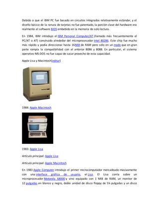 Debido a que el IBM PC fue basado en circuitos integrados relativamente estándar, y el 
diseño básico de la ranura de tarjetas no fue patentado, la porción clave del hardware era 
realmente el software BIOS embebido en la memoria de solo lectura. 
En 1984, IBM introdujo el IBM Personal Computer/AT (llamado más frecuentemente el 
PC/AT o AT) construido alrededor del microprocesador Intel 80286. Este chip fue mucho 
más rápido y podía direccionar hasta 16MiB de RAM pero sólo en un modo que en gran 
parte rompía la compatibilidad con el anterior 8086 y 8088. En particular, el sistema 
operativo MS-DOS no fue capaz de sacar provecho de esta capacidad. 
Apple Lisa y Macintosh[editar] 
1984: Apple Macintosh 
1983: Apple Lisa 
Artículo principal: Apple Lisa 
Artículo principal: Apple Macintosh 
En 1983 Apple Computer introdujo el primer microcomputador mercadeado masivamente 
con una interface gráfica de usuario, el Lisa. El Lisa corría sobre un 
microprocesador Motorola 68000 y vino equipado con 1 MiB de RAM, un monitor de 
12 pulgadas en blanco y negro, doble unidad de disco floppy de 5¼ pulgadas y un disco 
 