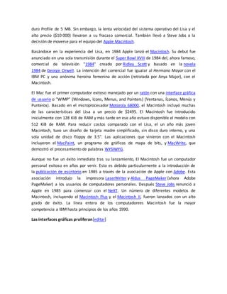 duro Profile de 5 MB. Sin embargo, la lenta velocidad del sistema operativo del Lisa y el 
alto precio ($10 000) llevaron a su fracaso comercial. También llevó a Steve Jobs a la 
decisión de moverse para el equipo del Apple Macintosh. 
Basándose en la experiencia del Lisa, en 1984 Apple lanzó el Macintosh. Su debut fue 
anunciado en una sola transmisión durante el Super Bowl XVIII de 1984 del, ahora famoso, 
comercial de televisión "1984" creado por Ridley Scott y basado en la novela 
1984 de George Orwell. La intención del comercial fue igualar al Hermano Mayor con el 
IBM PC y una anónima heroína femenina de acción (retratada por Anya Major), con el 
Macintosh. 
El Mac fue el primer computador exitoso manejado por un ratón con una interface gráfica 
de usuario o "WIMP" (Windows, Icons, Menus, and Pointers) (Ventanas, Íconos, Menús y 
Punteros). Basado en el microprocesador Motorola 68000, el Macintosh incluyó muchas 
de las características del Lisa a un precio de $2495. El Macintosh fue introducido 
inicialmente con 128 KiB de RAM y más tarde en ese año estuvo disponible el modelo con 
512 KiB de RAM. Para reducir costos comparado con el Lisa, el un año más joven 
Macintosh, tuvo un diseño de tarjeta madre simplificado, sin disco duro interno, y una 
sola unidad de disco floppy de 3.5". Las aplicaciones que vinieron con el Macintosh 
incluyeron el MacPaint, un programa de gráficos de mapa de bits, y MacWrite, que 
demostró el procesamiento de palabras WYSIWYG. 
Aunque no fue un éxito inmediato tras su lanzamiento, El Macintosh fue un computador 
personal exitoso en años por venir. Esto es debido particularmente a la introducción de 
la publicación de escritorio en 1985 a través de la asociación de Apple con Adobe. Esta 
asociación introdujo la impresora LaserWriter y Aldus PageMaker (ahora Adobe 
PageMaker) a los usuarios de computadores personales. Después Steve Jobs renunció a 
Apple en 1985 para comenzar con el NeXT. Un número de diferentes modelos de 
Macintosh, incluyendo el Macintosh Plus y el Macintosh II, fueron lanzados con un alto 
grado de éxito. La linea entera de los computadorees Macintosh fue la mayor 
competencia a IBM hasta principios de los años 1990. 
Las interfaces gráficas proliferan[editar] 
 
