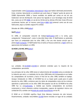 especializados como Commodore International y Atari que habían dominado previamente. 
Estos sistemas típicamente se vendieron por justo bajo el "mágico" punto de precio de 
$1000 (típicamente $999) y fueron vendidos vía pedido por correo en vez de una 
tradicional red de distribución. Este precio fue logrado al usar tecnología vieja de 8/16 
bits, como con el CPU 8088, en vez de los 32 bits de los últimos CPU Intel. Estos CPU eran 
usualmente hechos por un tercero cono Cyrix o AMD. Dell comenzó como uno de esos 
fabricantes, bajo su nombre original PC Limited. 
Décadas de 1990 y 2000[editar] 
NeXT[editar] 
En 1990, el computador estación de trabajo NeXTstation salió a la venta, para 
computación "interpersonal", como lo describió Steve Jobs. El NeXTstation se pretendía 
que fuera un computador para los años 1990, y fue una más barata versión que el 
previo NeXT Computer. El NeXTstation fue un tanto un fracaso comercial, y NeXT cerró sus 
operaciones de hardware en 1993. 
CD-ROM y CD-RW, MP3[editar] 
Las unidades de CD-ROM y CD-RW se volvieron estándar para la mayoría de los 
computadores personales 
Los principios de los años 1990 vieron el advenimiento del CD-ROM como un estándar de 
la industria por venir, y a mediados de los años 1990 había uno incorporado en casi todos 
los computadores de escritorio y hacia el final de los años 1990, también en laptops. 
Aunque introducido en 1982, el CD-ROM fue en su mayor parte usado para el audio 
durante los años 1980, y entonces para los datos de computadora como con los sistemas 
operativos y aplicaciones en los años 1990. Otro popular uso de los CD-ROM en los años 
1990 fue su usomultimedia, a medida que muchos computadores de escritorio 
comenzaron a incluir altavoces estéreo incorporados, capaces de reproducir música con 
calidad de CD y sonidos con latarjeta de sonido Sound Blaster en los PC. 
El ROM en el CD-ROM significa Read Only Memory (memoria de solo lectura). 
Posteriormente, unidades reescribibles CD-RW fueron incluidas en lugar de las unidades 
 
