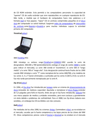 de CD ROM estándar. Esto permitió a los computadores personales la capacidad de 
"quemar" CD de audio estándar que eran reproducibles en cualquier reproductor de CD. 
Más tarde, a medida que el hardware de computadora fuera más poderoso y el 
formato mp3 se hizo popular, "ripear" CD en archivos comprimidos pequeños en el disco 
duro del computador se volvió habitual. Surgieron redes de computadores de intercambio 
de archivos como Napster y Gnutella y para muchos individuos supuso la actividad 
primaria del computador. 
ThinkPad[editar] 
IBM ThinkPad R51 
IBM introdujo su exitoso rango ThinkPad en COMDEX 1992 usando la serie de 
designadores 300,500 y 700 (pretendidamente análogo al rango de coches BMW y usado 
para indicar el mercado), La serie 300 siendo el "económico", la serie 500 el "rango 
medio" y la serie 700 el "rango alto". Esta designación continuó hasta finales de los 1990 
cuando IBM introdujo a serie "T" como reemplazo de las series 600/700, y los modelos de 
las series 3, 5 y 7 fueron eliminados y sustituidos por las series A (367) y X (5). La serie A 
fue más tarde parcialmente reemplazada por la serie R. 
Zip drive[editar] 
En 1994, el Zip drive fue introducido por Iomega como un sistema de almacenamiento de 
disco renovable de mediana capacidad. Apuntaba a reemplazar el disco floppy estándar 
de 5,5 pulgadas pero falló en hacerlo. Antes de que el Zip fuera introducido, SyQuest fue 
una marca popular de medios y unidades renovables, pero eran costosas y grandemente 
sin éxito debido a problemas de confiabilidad. Para el 2008, Los Zip drives todavía eran 
vendidos, sin embargo los CD escribibles son más comunes. 
Dell[editar] 
Por mediados de los años 1990, los sistemas Amiga, Commodore y Atari, ya no estaban en 
el mercado, sacados por la fuerte competencia y los bajos precios de los clones del IBM 
PC. Otras competencias previas como el Sinclair y Amstrad ya no estaban en el mercado 
 