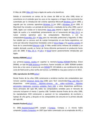 El iMac de 1998 (iMac G3) trajo a Apple de vuelta a los beneficios 
Debido al crecimiento en ventas de los clones de IBM en los años 1990, éstos se 
convirtieron en el estándar para los usos en los negocios y el hogar. Este crecimiento fue 
aumentado por la introducción del sistema operativo Microsoft Windows 3.0 en 1990, y 
seguido por los sistemas operativos Windows 3.1 en 1992 y Windows 95 en 1995. El 
Macintosh fue enviado a un período de declinación a mediados de los años 1990, y por el 
1996, Apple casi estaba en la bancarrota. Steve Jobs retornó a Apple en 1997 y llevó a 
Apple de vuelta a la rentabilidad, primeramente con el lanzamiento del Mac OS 8, un 
nuevo sistema operativo para los computadores Macintosh, y con los 
computadoresPowerMac G3 y el iMac para los mercados profesional y hogareño. El iMac 
fue notable por su carcasa azul de cuerpo transparente en una forma ergonómica, así 
como por descartar dispositivos heredados como el disco floppy y los puertos seriales en 
favor de la conectividad Ethernet y USB. El iMac vendió varios millones de unidades y un 
modelo derivado usando un factor de forma diferente permaneció en producción hasta 
julio del 2008. El Mac OS X, el iLife y el iBook fueron posteriormente introducidos por 
Apple. 
Rambus RDRAM[editar] 
Las primeras tarjetas madres en soportar la memoria Rambus RDRAM (Rambus Direct 
DRAM), un tipo de RAM dinámica sincrónica, fueron lanzadas en 1999. RDRAM también 
tenía dos a tres veces el precio de una SDRAM PC 133 debido a una combinación de alto 
costo de fabricación y altas tarifas de licencia. La RDRAM es muy poco común en el 2013. 
USB, reproductor de DVD[editar] 
Desde finales de los años 1990, comenzaron a venderse muchos más computadores que 
incluían puertos Universal Serial Bus (USB) para fácil conectividad Plug and Play con 
dispositivos como cámaras digitales,cámaras de video, asistentes digitales 
personales, impresoras, scanners, unidades flash USB, y otros dispositivos periféricos. 
Hacia principios del siglo XXI, todos los computadores vendidos para el mercado de 
consumo incluyeron al menos 2 puertos USB. También durante finales de los años 1990, 
los reproductores DVD comenzaron a aparecer en los computadores de escritorio y 
laptops de alta gama, y después en los computadores de consumo en la primera década 
del siglo XXI. 
Hewlett-Packard[editar] 
En 2002, Hewlett-Packard (HP) compró a Compaq. Compaq a sí mismo había 
comprado Tandem Computers en 1997 (que había comenzado con ex empleados de HP), y 
 