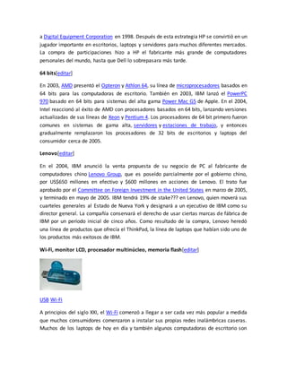 a Digital Equipment Corporation en 1998. Después de esta estrategia HP se convirtió en un 
jugador importante en escritorios, laptops y servidores para muchos diferentes mercados. 
La compra de participaciones hizo a HP el fabricante más grande de computadores 
personales del mundo, hasta que Dell lo sobrepasara más tarde. 
64 bits[editar] 
En 2003, AMD presentó el Opteron y Athlon 64, su línea de microprocesadores basados en 
64 bits para las computadoras de escritorio. También en 2003, IBM lanzó el PowerPC 
970 basado en 64 bits para sistemas del alta gama Power Mac G5 de Apple. En el 2004, 
Intel reaccionó al éxito de AMD con procesadores basados en 64 bits, lanzando versiones 
actualizadas de sus líneas de Xeon y Pentium 4. Los procesadores de 64 bit primero fueron 
comunes en sistemas de gama alta, servidores y estaciones de trabajo, y entonces 
gradualmente remplazaron los procesadores de 32 bits de escritorios y laptops del 
consumidor cerca de 2005. 
Lenovo[editar] 
En el 2004, IBM anunció la venta propuesta de su negocio de PC al fabricante de 
computadores chino Lenovo Group, que es poseído parcialmente por el gobierno chino, 
por US$650 millones en efectivo y $600 millones en acciones de Lenovo. El trato fue 
aprobado por el Committee on Foreign Investment in the United States en marzo de 2005, 
y terminado en mayo de 2005. IBM tendrá 19% de stake??? en Lenovo, quien moverá sus 
cuarteles generales al Estado de Nueva York y designará a un ejecutivo de IBM como su 
director general. La compañía conservará el derecho de usar ciertas marcas de fábrica de 
IBM por un período inicial de cinco años. Como resultado de la compra, Lenovo heredó 
una línea de productos que ofrecía el ThinkPad, la línea de laptops que habían sido uno de 
los productos más exitosos de IBM. 
Wi-Fi, monitor LCD, procesador multinúcleo, memoria flash[editar] 
USB Wi-Fi 
A principios del siglo XXI, el Wi-Fi comenzó a llegar a ser cada vez más popular a medida 
que muchos consumidores comenzaron a instalar sus propias redes inalámbricas caseras. 
Muchos de los laptops de hoy en día y también algunos computadoras de escritorio son 
 