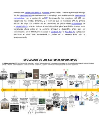 vendidos con tarjetas inalámbricas y antenas preinstaladas. También a principios del siglo 
XXI, los monitores LCD se convirtieron en la tecnología más popular para los monitores de 
computadora, con la producción del CRT disminuyendo. Los monitores del LCD son 
típicamente más nítidos, brillantes, y económicos que los monitores CRT. La primera 
década del siglo XXI también vio el crecimiento de procesadores multinúcleo y de 
la memoria Flash. Una vez limitado al uso industrial de gama alta debido al costo, estas 
tecnologías ahora están en la corriente principal y disponibles ahora para los 
consumidores. En el 2008 fueron lanzados el MacBook Air y el Asus Eee PC, laptops que 
descartan el disco duro enteramente y confían en la memoria Flash para el 
almacenamiento. 
