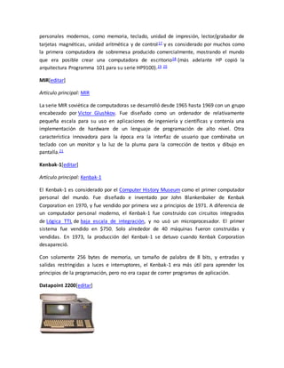 personales modernos, como memoria, teclado, unidad de impresión, lector/grabador de 
tarjetas magnéticas, unidad aritmética y de control17 y es considerado por muchos como 
la primera computadora de sobremesa producido comercialmente, mostrando el mundo 
que era posible crear una computadora de escritorio18 (más adelante HP copió la 
arquitectura Programma 101 para su serie HP9100).19 20 
MIR[editar] 
Artículo principal: MIR 
La serie MIR soviética de computadoras se desarrolló desde 1965 hasta 1969 con un grupo 
encabezado por Victor Glushkov. Fue diseñado como un ordenador de relativamente 
pequeña escala para su uso en aplicaciones de ingeniería y científicas y contenía una 
implementación de hardware de un lenguaje de programación de alto nivel. Otra 
característica innovadora para la época era la interfaz de usuario que combinaba un 
teclado con un monitor y la luz de la pluma para la corrección de textos y dibujo en 
pantalla.21 
Kenbak-1[editar] 
Artículo principal: Kenbak-1 
El Kenbak-1 es considerado por el Computer History Museum como el primer computador 
personal del mundo. Fue diseñado e inventado por John Blankenbaker de Kenbak 
Corporation en 1970, y fue vendido por primera vez a principios de 1971. A diferencia de 
un computador personal moderno, el Kenbak-1 fue construido con circuitos integrados 
de Lógica TTL de baja escala de integración, y no usó un microprocesador. El primer 
sistema fue vendido en $750. Solo alrededor de 40 máquinas fueron construidas y 
vendidas. En 1973, la producción del Kenbak-1 se detuvo cuando Kenbak Corporation 
desapareció. 
Con solamente 256 bytes de memoria, un tamaño de palabra de 8 bits, y entradas y 
salidas restringidas a luces e interruptores, el Kenbak-1 era más útil para aprender los 
principios de la programación, pero no era capaz de correr programas de aplicación. 
Datapoint 2200[editar] 
 