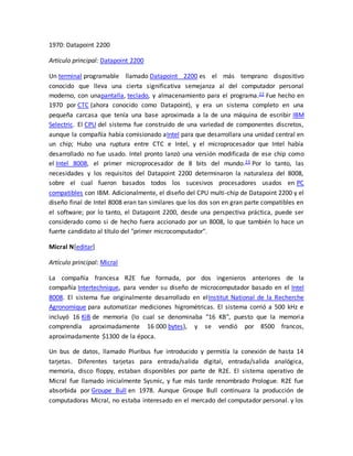 1970: Datapoint 2200 
Artículo principal: Datapoint 2200 
Un terminal programable llamado Datapoint 2200 es el más temprano dispositivo 
conocido que lleva una cierta significativa semejanza al del computador personal 
moderno, con unapantalla, teclado, y almacenamiento para el programa.22 Fue hecho en 
1970 por CTC (ahora conocido como Datapoint), y era un sistema completo en una 
pequeña carcasa que tenía una base aproximada a la de una máquina de escribir IBM 
Selectric. El CPU del sistema fue construido de una variedad de componentes discretos, 
aunque la compañía había comisionado aIntel para que desarrollara una unidad central en 
un chip; Hubo una ruptura entre CTC e Intel, y el microprocesador que Intel había 
desarrollado no fue usado. Intel pronto lanzó una versión modificada de ese chip como 
el Intel 8008, el primer microprocesador de 8 bits del mundo.23 Por lo tanto, las 
necesidades y los requisitos del Datapoint 2200 determinaron la naturaleza del 8008, 
sobre el cual fueron basados todos los sucesivos procesadores usados en PC 
compatibles con IBM. Adicionalmente, el diseño del CPU multi-chip de Datapoint 2200 y el 
diseño final de Intel 8008 eran tan similares que los dos son en gran parte compatibles en 
el software; por lo tanto, el Datapoint 2200, desde una perspectiva práctica, puede ser 
considerado como si de hecho fuera accionado por un 8008, lo que también lo hace un 
fuerte candidato al título del "primer microcomputador". 
Micral N[editar] 
Artículo principal: Micral 
La compañía francesa R2E fue formada, por dos ingenieros anteriores de la 
compañía Intertechnique, para vender su diseño de microcomputador basado en el Intel 
8008. El sistema fue originalmente desarrollado en elInstitut National de la Recherche 
Agronomique para automatizar mediciones higrométricas. El sistema corrió a 500 kHz e 
incluyó 16 KiB de memoria (lo cual se denominaba "16 KB", puesto que la memoria 
comprendía aproximadamente 16 000 bytes), y se vendió por 8500 francos, 
aproximadamente $1300 de la época. 
Un bus de datos, llamado Pluribus fue introducido y permitía la conexión de hasta 14 
tarjetas. Diferentes tarjetas para entrada/salida digital, entrada/salida analógica, 
memoria, disco floppy, estaban disponibles por parte de R2E. El sistema operativo de 
Micral fue llamado inicialmente Sysmic, y fue más tarde renombrado Prologue. R2E fue 
absorbida por Groupe Bull en 1978. Aunque Groupe Bull continuara la producción de 
computadoras Micral, no estaba interesado en el mercado del computador personal. y los 
 