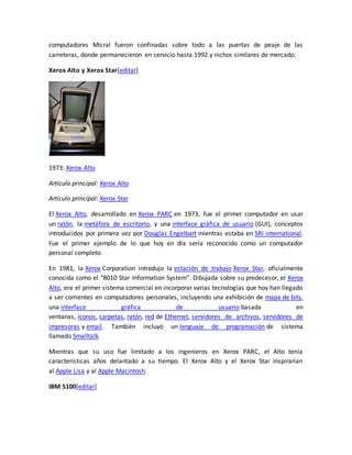 computadores Micral fueron confinadas sobre todo a las puertas de peaje de las 
carreteras, donde permanecieron en servicio hasta 1992 y nichos similares de mercado. 
Xerox Alto y Xerox Star[editar] 
1973: Xerox Alto 
Artículo principal: Xerox Alto 
Artículo principal: Xerox Star 
El Xerox Alto, desarrollado en Xerox PARC en 1973, fue el primer computador en usar 
un ratón, la metáfora de escritorio, y una interface gráfica de usuario (GUI), conceptos 
introducidos por primera vez por Douglas Engelbart mientras estaba en SRI international. 
Fue el primer ejemplo de lo que hoy en día sería reconocido como un computador 
personal completo. 
En 1981, la Xerox Corporation introdujo la estación de trabajo Xerox Star, oficialmente 
conocida como el "8010 Star Information System". Dibujada sobre su predecesor, el Xerox 
Alto, era el primer sistema comercial en incorporar varias tecnologías que hoy han llegado 
a ser corrientes en computadores personales, incluyendo una exhibición de mapa de bits, 
una interface gráfica de usuario basada en 
ventanas, íconos, carpetas, ratón, red de Ethernet, servidores de archivos, servidores de 
impresoras y email. También incluyó un lenguaje de programación de sistema 
llamado Smalltalk. 
Mientras que su uso fue limitado a los ingenieros en Xerox PARC, el Alto tenía 
características años delantado a su tiempo. El Xerox Alto y el Xerox Star inspirarían 
al Apple Lisa y al Apple Macintosh. 
IBM 5100[editar] 
 