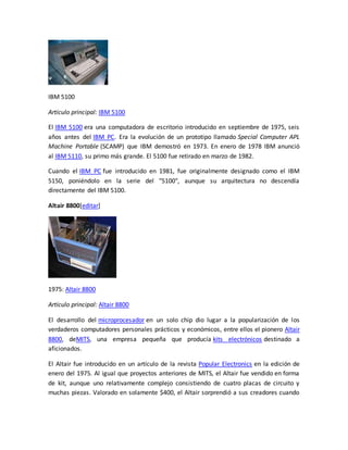 IBM 5100 
Artículo principal: IBM 5100 
El IBM 5100 era una computadora de escritorio introducido en septiembre de 1975, seis 
años antes del IBM PC. Era la evolución de un prototipo llamado Special Computer APL 
Machine Portable (SCAMP) que IBM demostró en 1973. En enero de 1978 IBM anunció 
al IBM 5110, su primo más grande. El 5100 fue retirado en marzo de 1982. 
Cuando el IBM PC fue introducido en 1981, fue originalmente designado como el IBM 
5150, poniéndolo en la serie del "5100", aunque su arquitectura no descendía 
directamente del IBM 5100. 
Altair 8800[editar] 
1975: Altair 8800 
Artículo principal: Altair 8800 
El desarrollo del microprocesador en un solo chip dio lugar a la popularización de los 
verdaderos computadores personales prácticos y económicos, entre ellos el pionero Altair 
8800, deMITS, una empresa pequeña que producía kits electrónicos destinado a 
aficionados. 
El Altair fue introducido en un artículo de la revista Popular Electronics en la edición de 
enero del 1975. Al igual que proyectos anteriores de MITS, el Altair fue vendido en forma 
de kit, aunque uno relativamente complejo consistiendo de cuatro placas de circuito y 
muchas piezas. Valorado en solamente $400, el Altair sorprendió a sus creadores cuando 
 